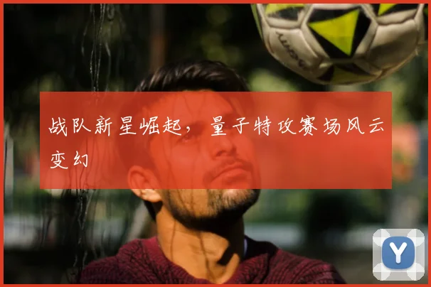 战队新星崛起，量子特攻赛场风云变幻