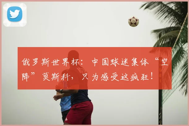 俄罗斯世界杯：中国球迷集体“空降”莫斯科，只为感受这疯狂！