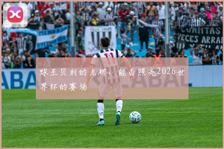 球王贝利的光辉,能否照亮2026世界杯的赛场